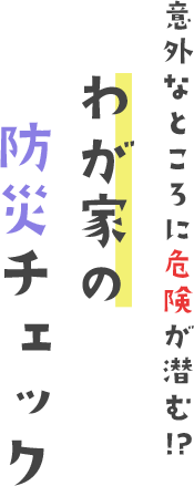 意外なところに危険が潜む!?我が家の防災チェック