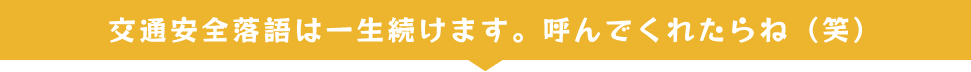 交通安全落語は一生続けます。呼んでくれたらね（笑）