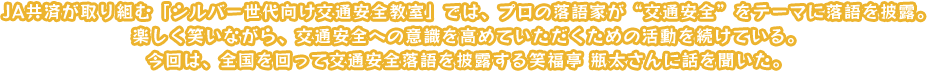 JA共済が取り組む「高齢者向け交通安全教室」では、プロの落語家が“交通安全”をテーマに落語を披露。楽しく笑いながら、交通安全への意識を高めていただくための活動を続けている。今回は、全国を回って交通安全落語を披露する笑福亭 瓶太さんに話を聞いた。