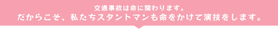 交通事故は命に関わります。だからこそ、私たちスタントマンも命をかけて演技をします。