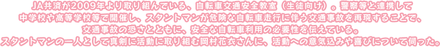 JA共済が2009年より取り組んでいる、自転車交通安全教室（生徒向け）。警察等と連携して中学校や高等学校等で開催し、スタントマンが危険な自転車走行に伴う交通事故を再現することで、
交通事故の恐さとともに、安全な自転車利用の必要性を伝えている。スタントマンの一人として真剣に活動に取り組む岡村花衣さんに、活動への意気込みや喜びについて伺った。