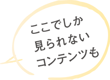 ここでしか見られないコンテンツも。