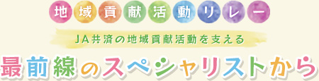 地域貢献活動リレー
JA共済の地域貢献活動を支える
最前線のスペシャリストから
