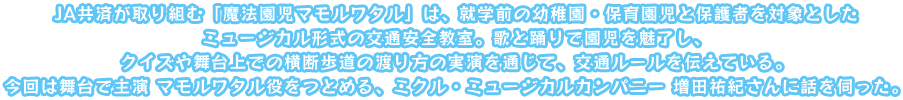 JA共済が取り組む「魔法園児マモルワタル」は、就学前の幼稚園・保育園児と保護者を対象としたミュージカル形式の交通安全教室。歌と踊りで園児を魅了し、クイズや舞台上での横断歩道の渡り方の実演を通じて、交通ルールを伝えている。今回は舞台で主演 マモルワタル役をつとめる、ミクル・ミュージカルカンパニー 増田祐紀さんに話を伺った。
