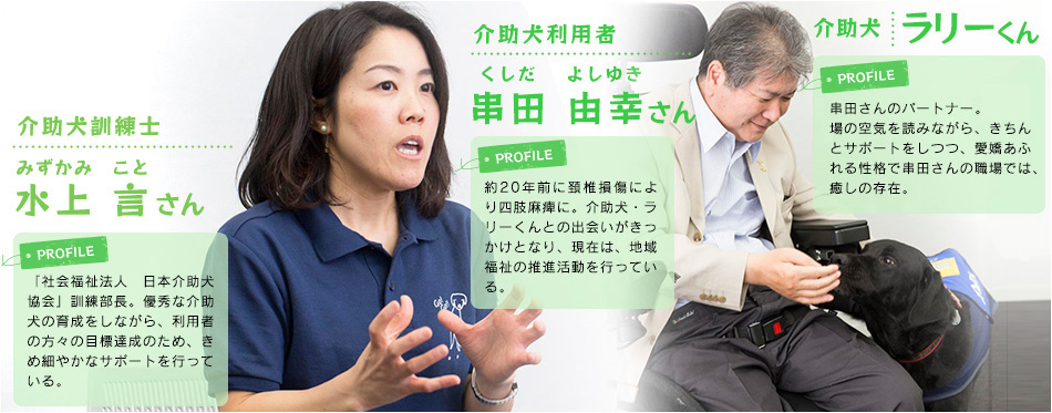 介助犬訓練士 水上 言さん
「社会福祉法人　日本介助犬協会」訓練部長。優秀な介助犬の育成をしながら、利用者の方々の目標達成のため、きめ細やかなサポートを行っている。

介助犬利用者 串田 由幸さん
約20年前に頚椎損傷により四肢麻痺に。介助犬・ラリーくんとの出会いがきっかけとなり、現在は、地域福祉の推進活動を行っている。

介助犬 ラリーくん
串田さんのパートナー歴5年。場の空気を読みながら、きちんとサポートをしつつ、愛嬌あふれる性格で串田さんの職場では、癒しの存在。