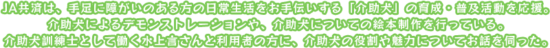 JA共済は、手足に障がいのある方の日常生活をお手伝いする「介助犬」の育成・普及活動を応援。介助犬によるデモンストレーションや、介助犬についての絵本制作を行っている。介助犬訓練士として働く水上言さんと利用者の方に、介助犬の役割や魅力についてお話を伺った。