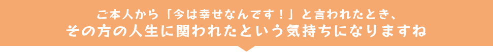 ご本人から「今は幸せなんです！」と言われたとき、その方の人生に関われたという気持ちになりますね