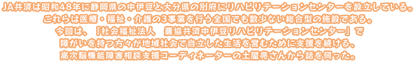 JA共済は昭和48年に静岡県の中伊豆と大分県の別府にリハビリテーションセンターを設立している。これらは医療・福祉・介護の3事業を行う全国でも数少ない総合型の施設である。今回は、「社会福祉法人　農協共済中伊豆リハビリテーションセンター」で障がいを持つ方々が地域社会で自立した生活を営むために支援を続ける、高次脳機能障害相談支援コーディネーターの土屋亮さんから話を伺った。