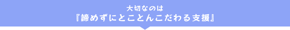 大切なのは『諦めずにとことんこだわる支援』