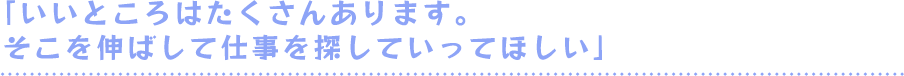 「いいところはたくさんあります。そこを伸ばして仕事を探していってほしい」