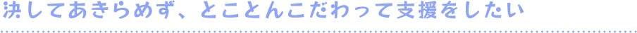 決してあきらめず、とことんこだわって支援をしたい