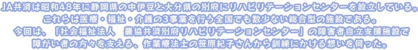 JA共済は昭和48年に静岡県の中伊豆と大分県の別府にリハビリテーションセンターを設立している。これらは医療・福祉・介護の3事業を行う全国でも数少ない総合型の施設である。今回は、「社会福祉法人　農協共済別府リハビリテーションセンター」の障害者自立支援施設で障がい者の方々を支える、作業療法士の笹原紀子さんから訓練にかける想いを伺った。